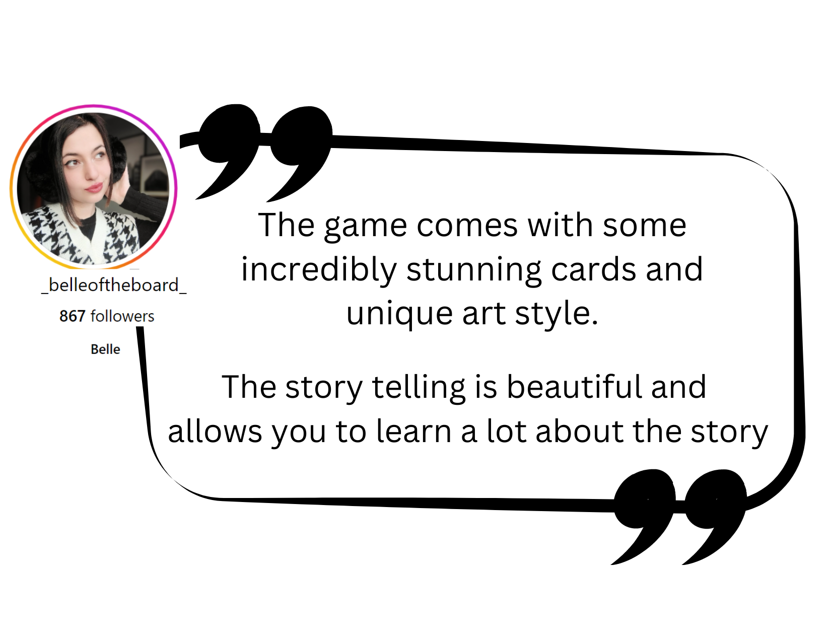 Testimonial from Bella: The game comes with some incredibly stunning cards and unique art style.The story telling is beautiful and 
allows you to learn a lot about the story